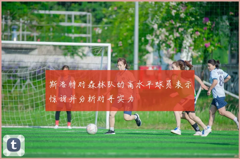 斯洛特对森林队的高水平球员表示惊讶并分析对手实力