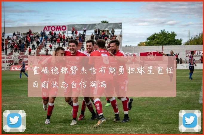 霍福德称赞杰伦布朗勇担球星重任目前状态自信满满