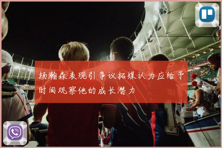 杨瀚森表现引争议拓媒认为应给予时间观察他的成长潜力