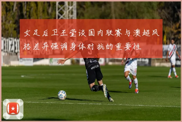 女足后卫王莹谈国内联赛与澳超风格差异强调身体对抗的重要性