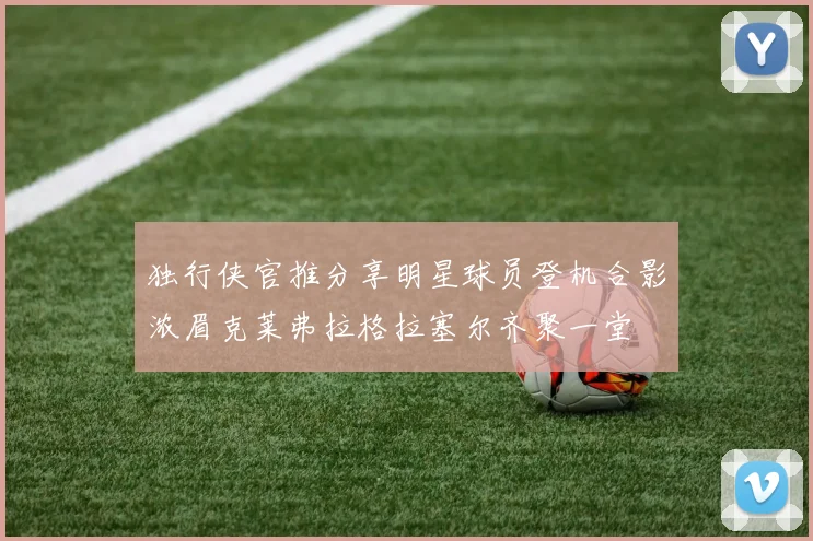独行侠官推分享明星球员登机合影浓眉克莱弗拉格拉塞尔齐聚一堂