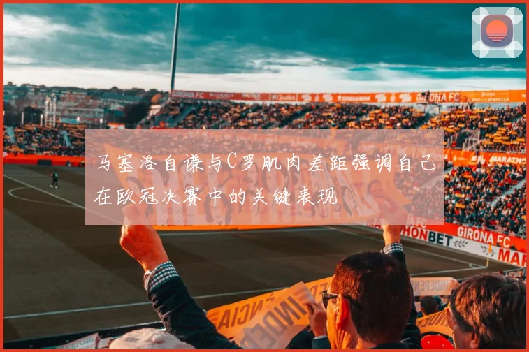 马塞洛自谦与C罗肌肉差距强调自己在欧冠决赛中的关键表现