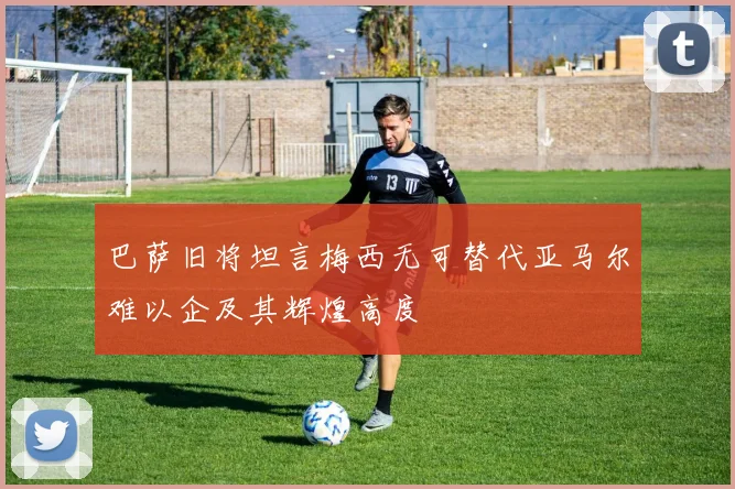巴萨旧将坦言梅西无可替代亚马尔难以企及其辉煌高度