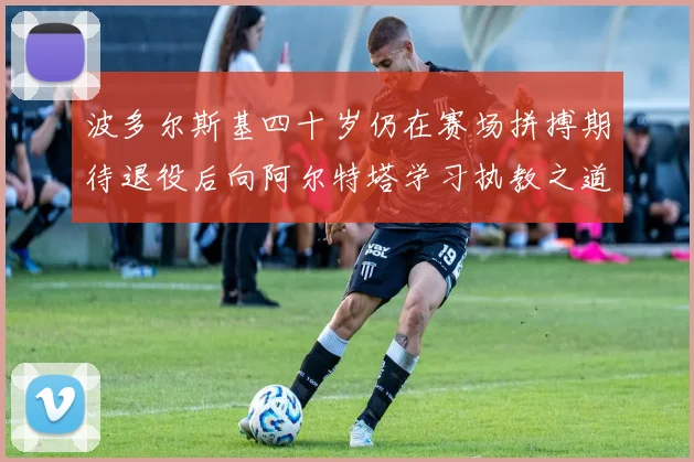 波多尔斯基四十岁仍在赛场拼搏期待退役后向阿尔特塔学习执教之道