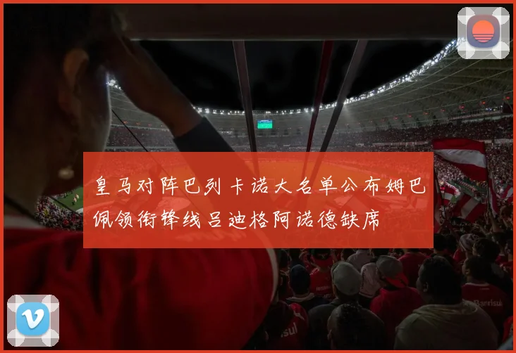 皇马对阵巴列卡诺大名单公布姆巴佩领衔锋线吕迪格阿诺德缺席