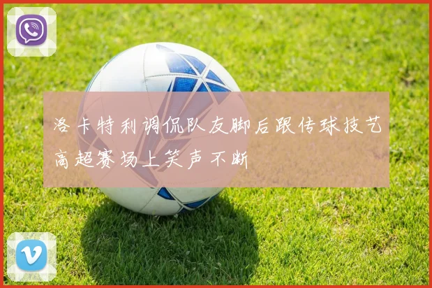 洛卡特利调侃队友脚后跟传球技艺高超赛场上笑声不断